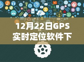 12月22日GPS实时定位软件下载详解及观点分享