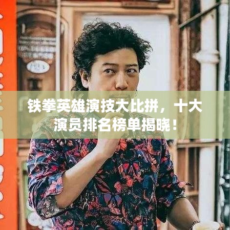 铁拳英雄演技大比拼，十大演员排名榜单揭晓！