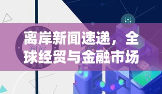 离岸新闻速递，全球经贸与金融市场的深度洞察