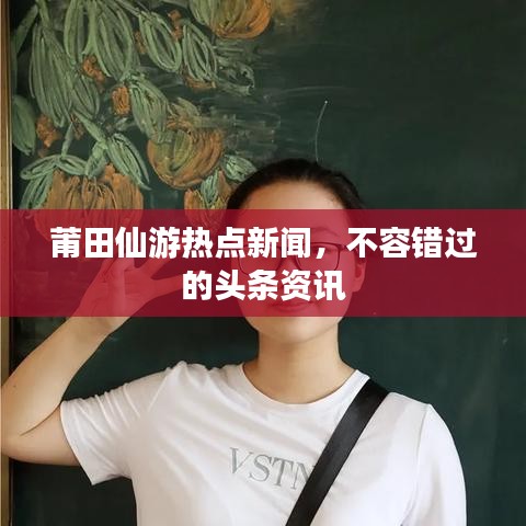 莆田仙游热点新闻，不容错过的头条资讯
