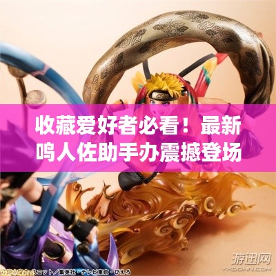 收藏爱好者必看！最新鸣人佐助手办震撼登场！