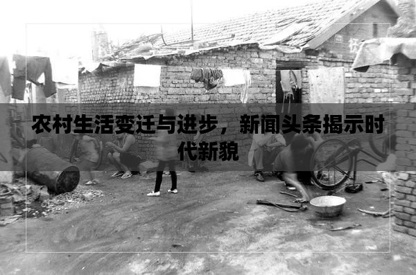 农村生活变迁与进步，新闻头条揭示时代新貌